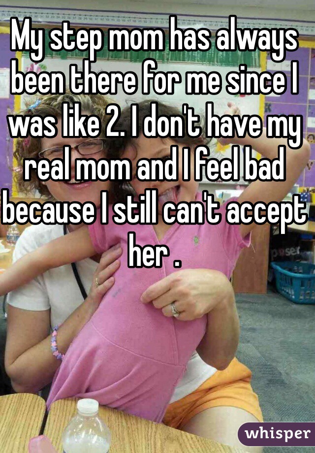 My step mom has always been there for me since I was like 2. I don't have my real mom and I feel bad because I still can't accept her . 