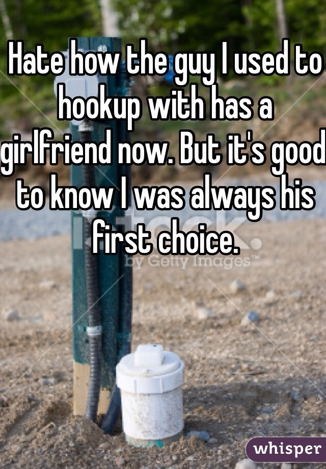 Hate how the guy I used to hookup with has a girlfriend now. But it's good to know I was always his first choice.