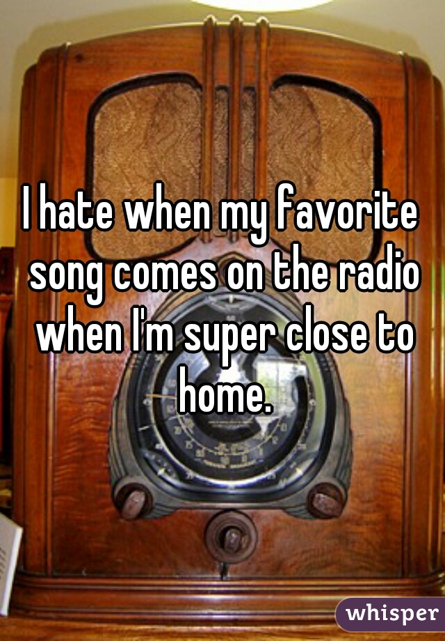 I hate when my favorite song comes on the radio when I'm super close to home.