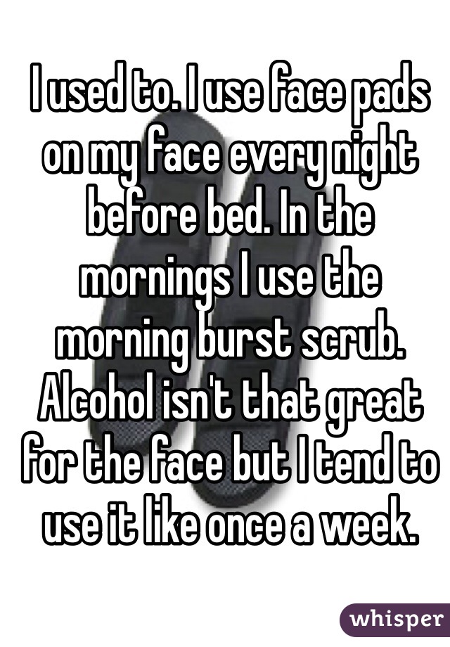 I used to. I use face pads on my face every night before bed. In the mornings I use the morning burst scrub. Alcohol isn't that great for the face but I tend to use it like once a week.
