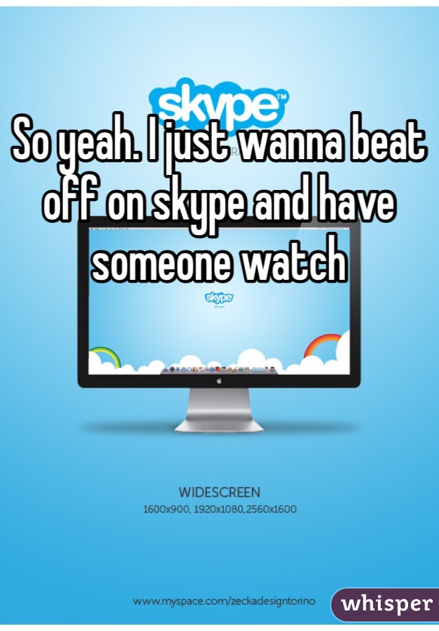 So yeah. I just wanna beat off on skype and have someone watch 