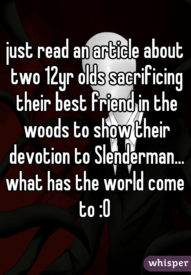 just read an article about two 12yr olds sacrificing their best friend in the woods to show their devotion to Slenderman...
what has the world come to :0 