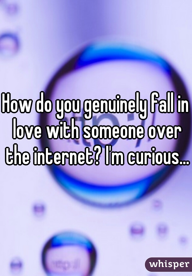 How do you genuinely fall in love with someone over the internet? I'm curious...