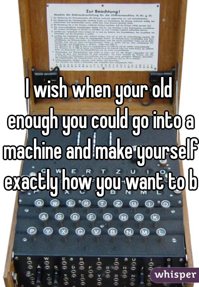 I wish when your old enough you could go into a machine and make yourself exactly how you want to be