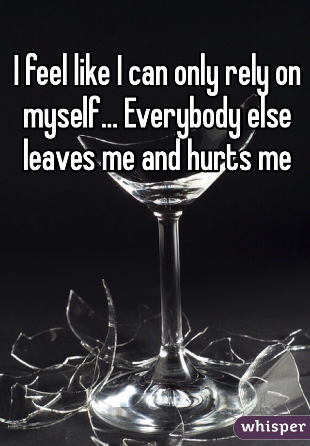 I feel like I can only rely on myself... Everybody else leaves me and hurts me