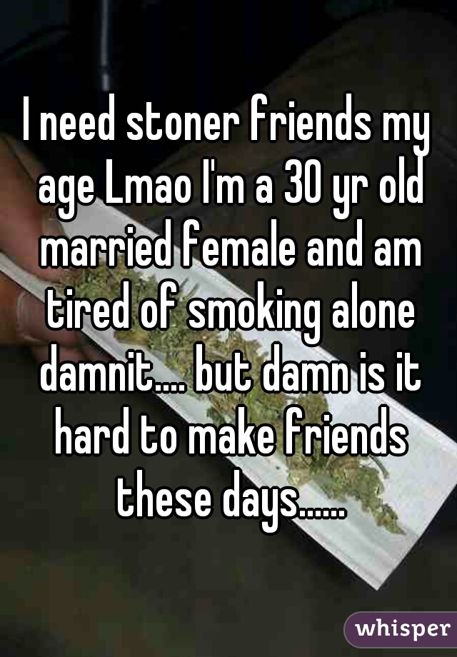 I need stoner friends my age Lmao I'm a 30 yr old married female and am tired of smoking alone damnit.... but damn is it hard to make friends these days......