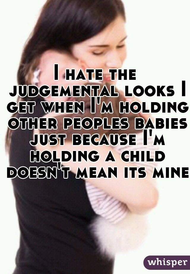 I hate the judgemental looks I get when I'm holding other peoples babies just because I'm holding a child doesn't mean its mine    