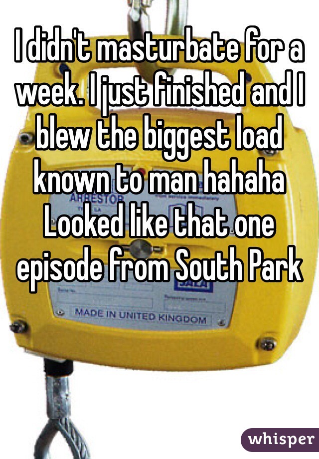 I didn't masturbate for a week. I just finished and I blew the biggest load known to man hahaha Looked like that one episode from South Park