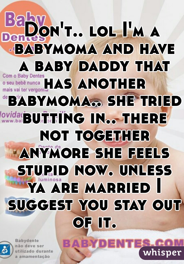 Don't.. lol I'm a babymoma and have a baby daddy that has another babymoma.. she tried butting in.. there not together anymore she feels stupid now. unless ya are married I suggest you stay out of it.