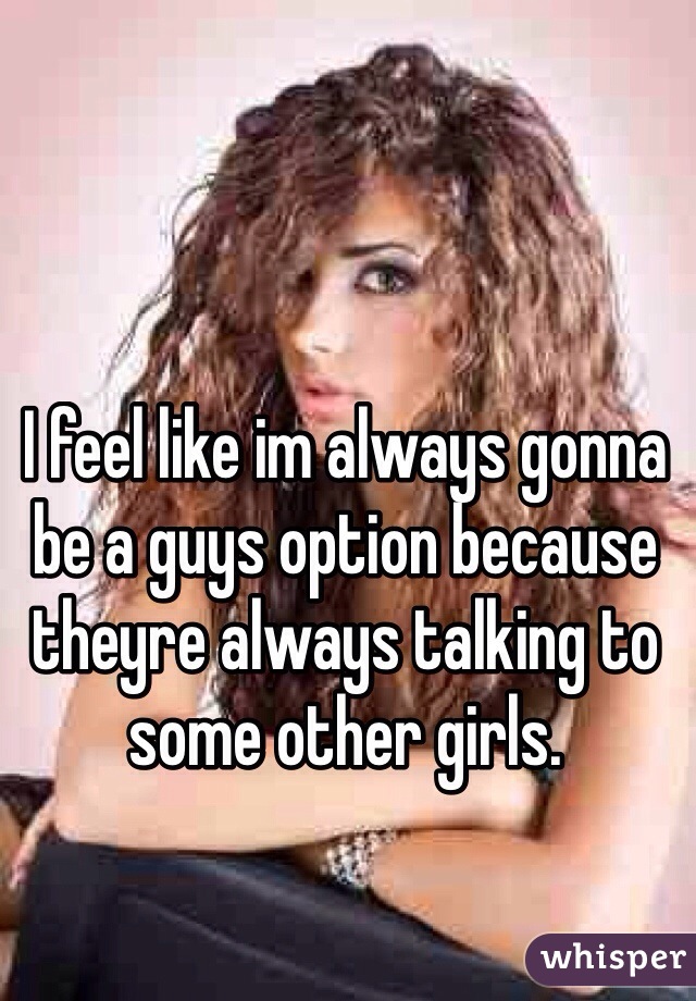 I feel like im always gonna be a guys option because theyre always talking to some other girls.