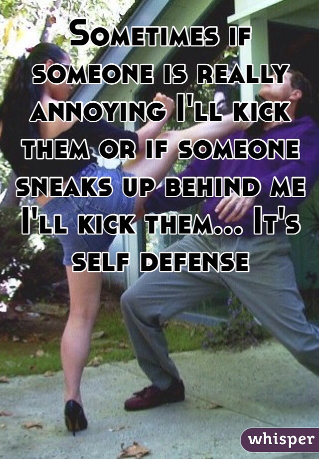 Sometimes if someone is really annoying I'll kick them or if someone sneaks up behind me I'll kick them... It's self defense