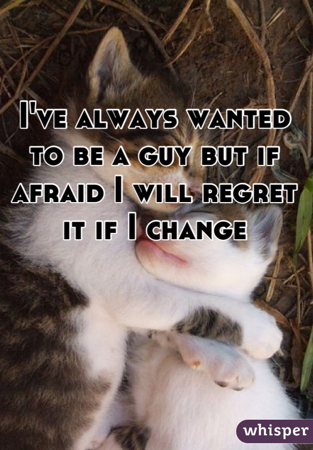 I've always wanted to be a guy but if afraid I will regret it if I change