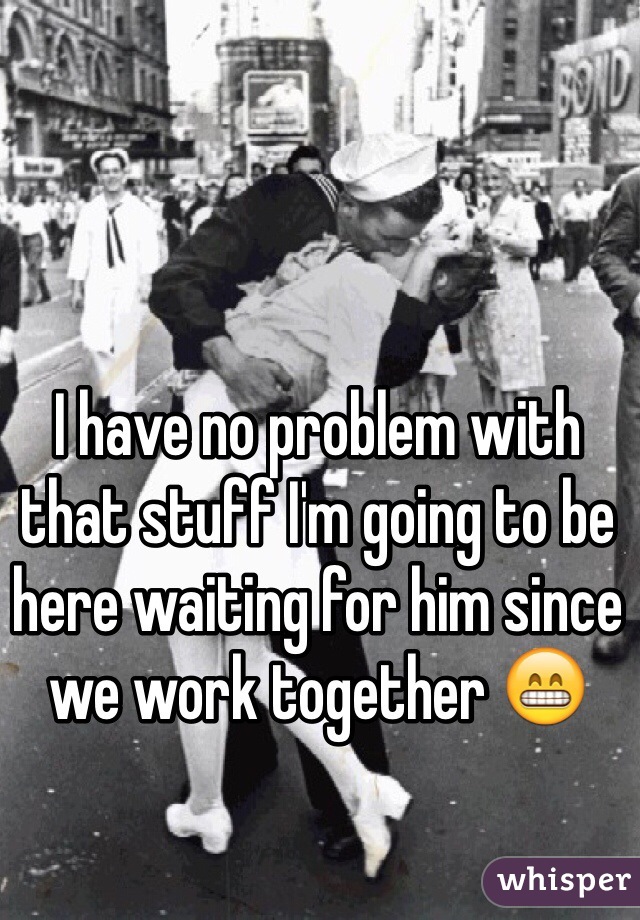 I have no problem with that stuff I'm going to be here waiting for him since we work together 😁