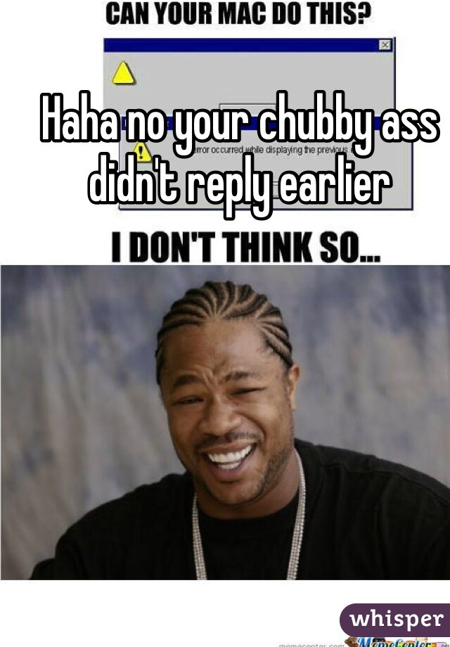 Haha no your chubby ass didn't reply earlier