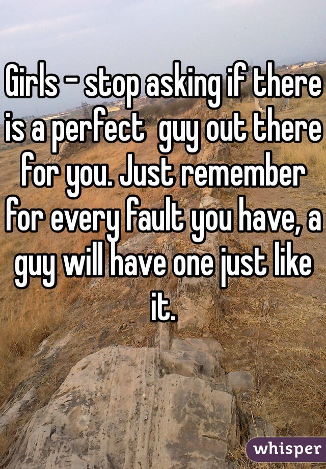 Girls - stop asking if there is a perfect  guy out there for you. Just remember for every fault you have, a guy will have one just like it.