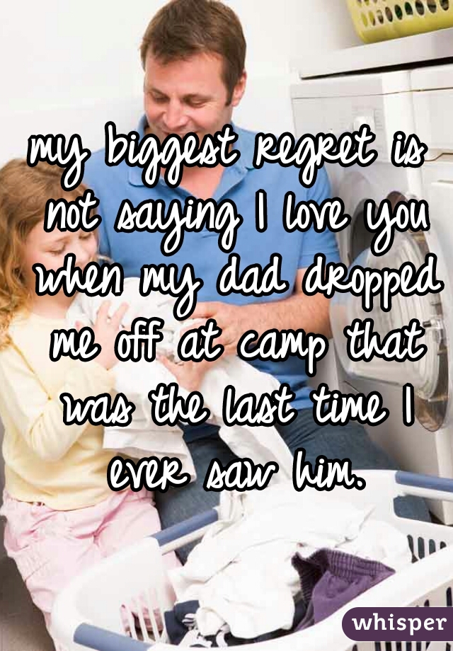 my biggest regret is not saying I love you when my dad dropped me off at camp that was the last time I ever saw him.