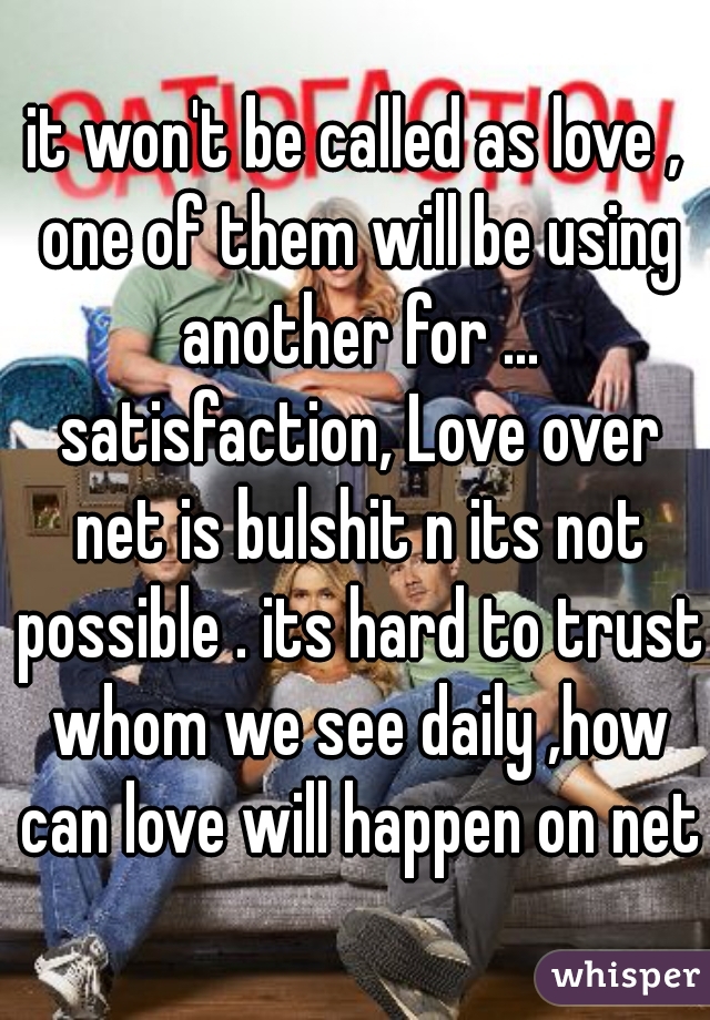 it won't be called as love , one of them will be using another for ... satisfaction, Love over net is bulshit n its not possible . its hard to trust whom we see daily ,how can love will happen on net?