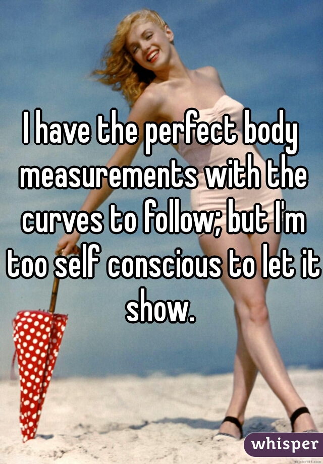 I have the perfect body measurements with the curves to follow; but I'm too self conscious to let it show. 