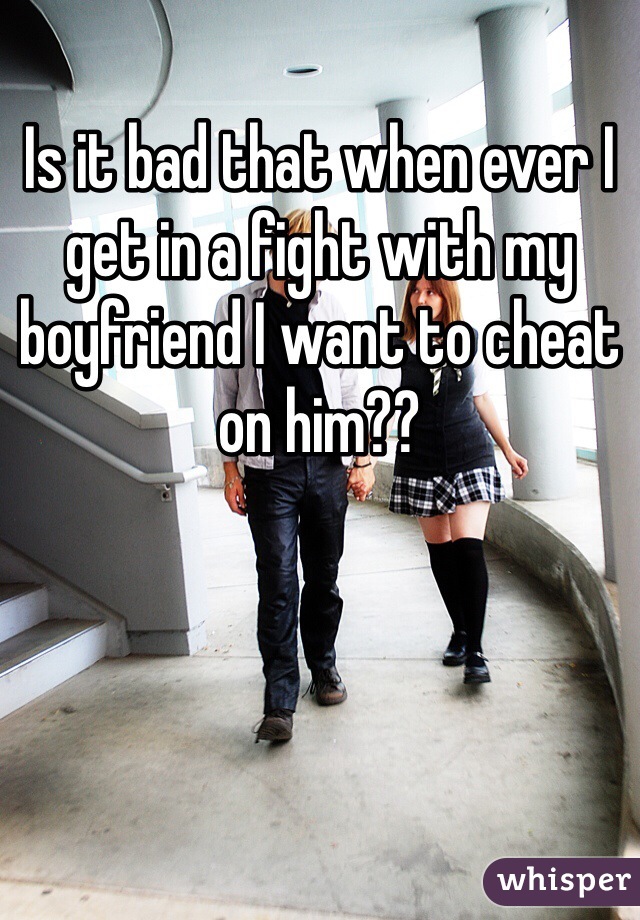 Is it bad that when ever I get in a fight with my boyfriend I want to cheat on him??