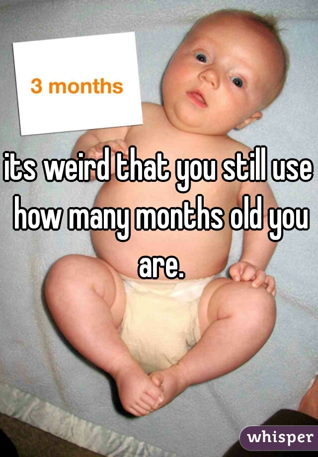 its weird that you still use how many months old you are.