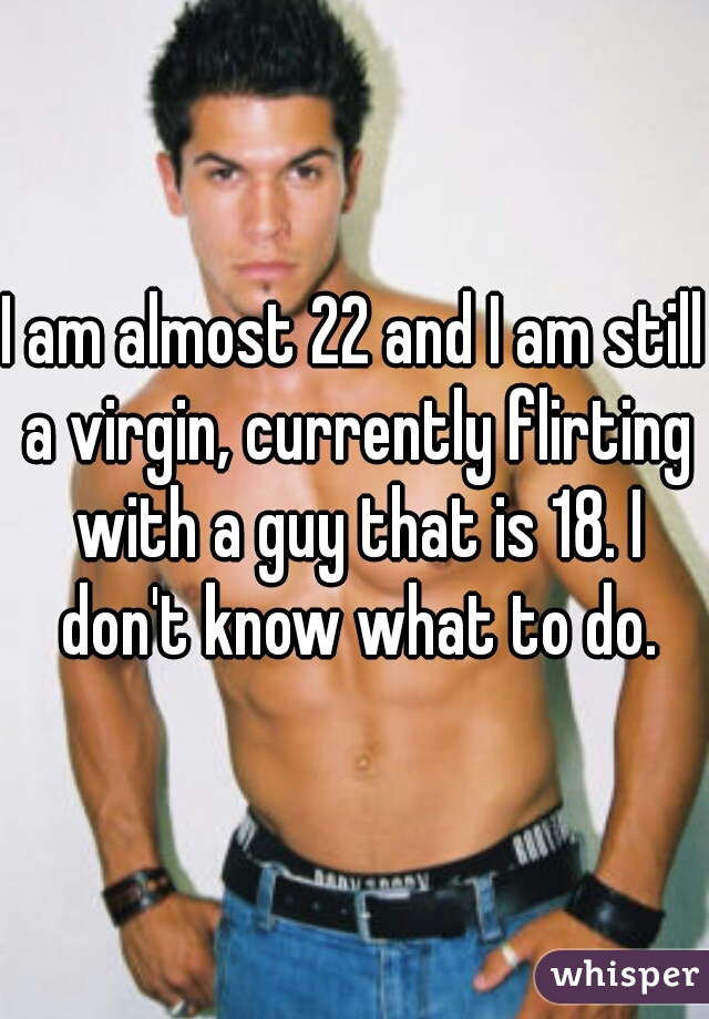 I am almost 22 and I am still a virgin, currently flirting with a guy that is 18. I don't know what to do.