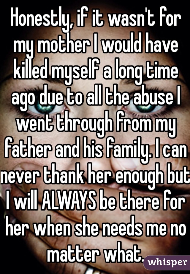 Honestly, if it wasn't for my mother I would have killed myself a long time ago due to all the abuse I went through from my father and his family. I can never thank her enough but I will ALWAYS be there for her when she needs me no matter what.