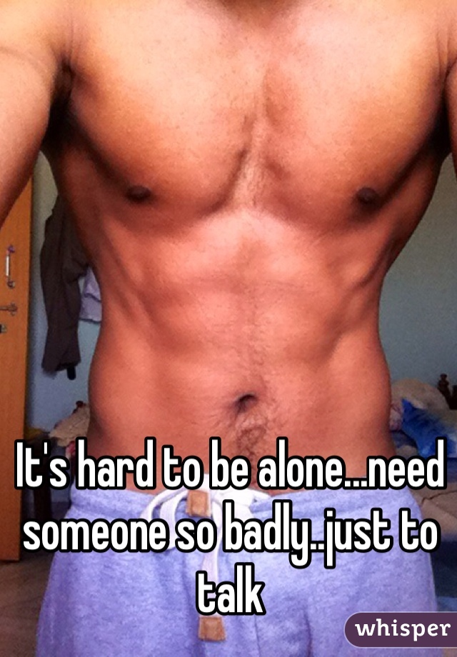 It's hard to be alone...need someone so badly..just to talk