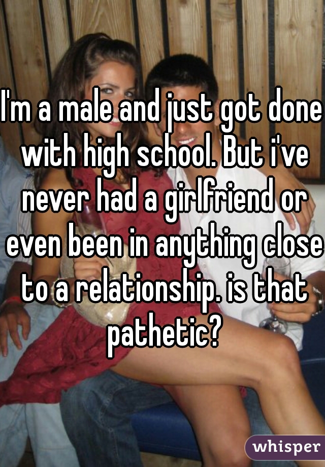 I'm a male and just got done with high school. But i've never had a girlfriend or even been in anything close to a relationship. is that pathetic?