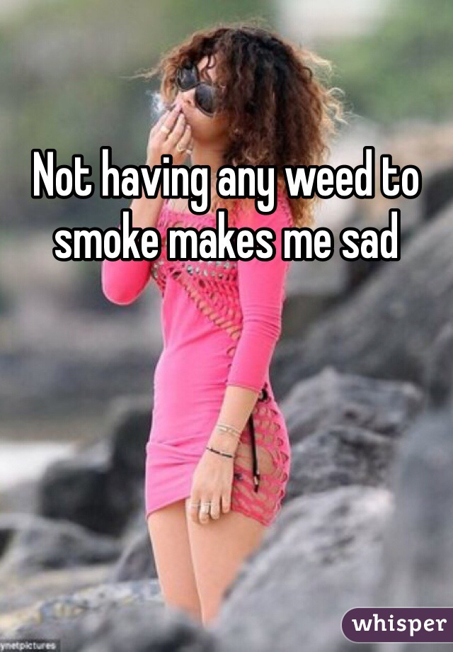 Not having any weed to smoke makes me sad 