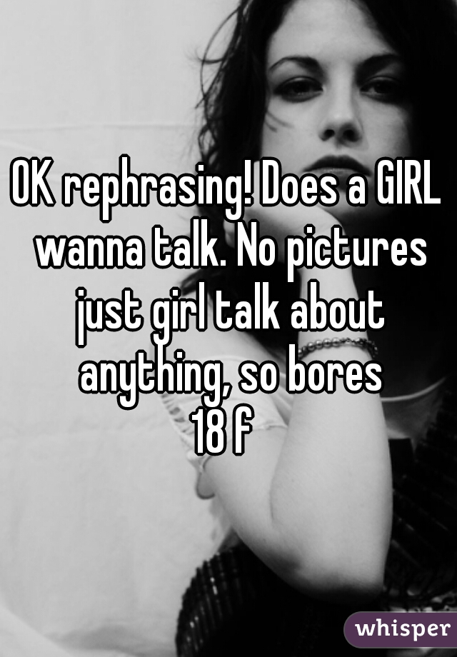 OK rephrasing! Does a GIRL wanna talk. No pictures just girl talk about anything, so bores
18 f 