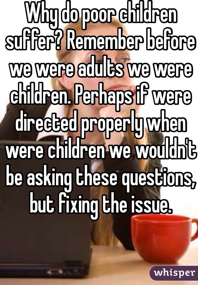 Why do poor children suffer? Remember before we were adults we were children. Perhaps if were directed properly when were children we wouldn't be asking these questions, but fixing the issue. 