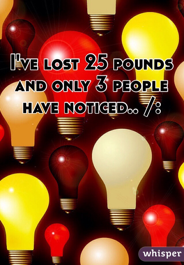 I've lost 25 pounds and only 3 people have noticed.. /: 