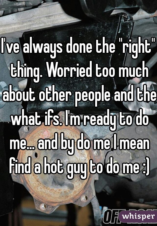 I've always done the "right" thing. Worried too much about other people and the what ifs. I'm ready to do me... and by do me I mean find a hot guy to do me :)