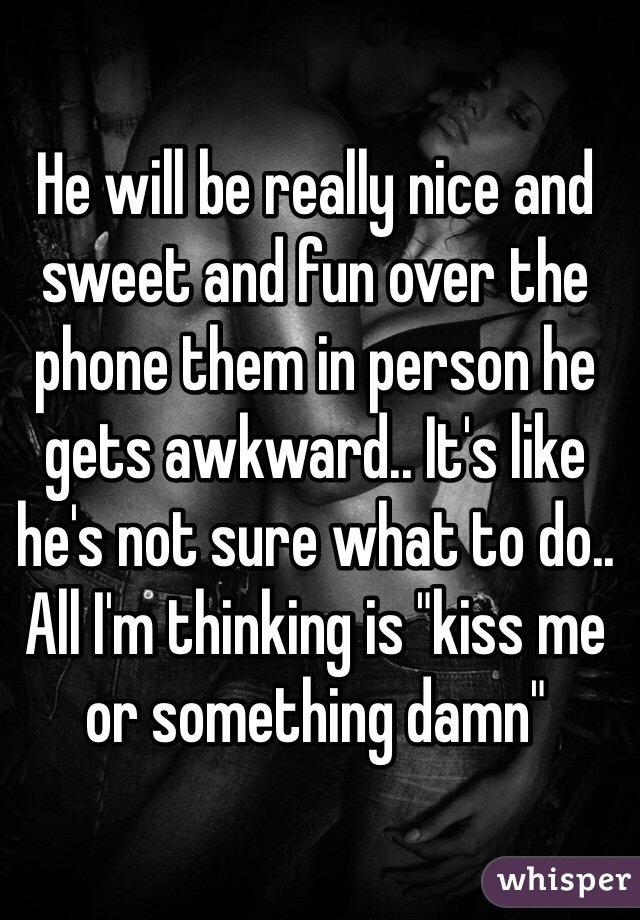He will be really nice and sweet and fun over the phone them in person he gets awkward.. It's like he's not sure what to do.. All I'm thinking is "kiss me or something damn"