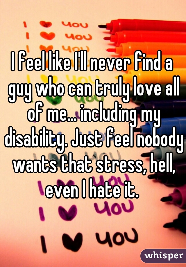 I feel like I'll never find a guy who can truly love all of me... including my disability. Just feel nobody wants that stress, hell, even I hate it. 