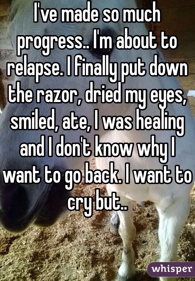 I've made so much progress.. I'm about to relapse. I finally put down the razor, dried my eyes, smiled, ate, I was healing and I don't know why I want to go back. I want to cry but.. 