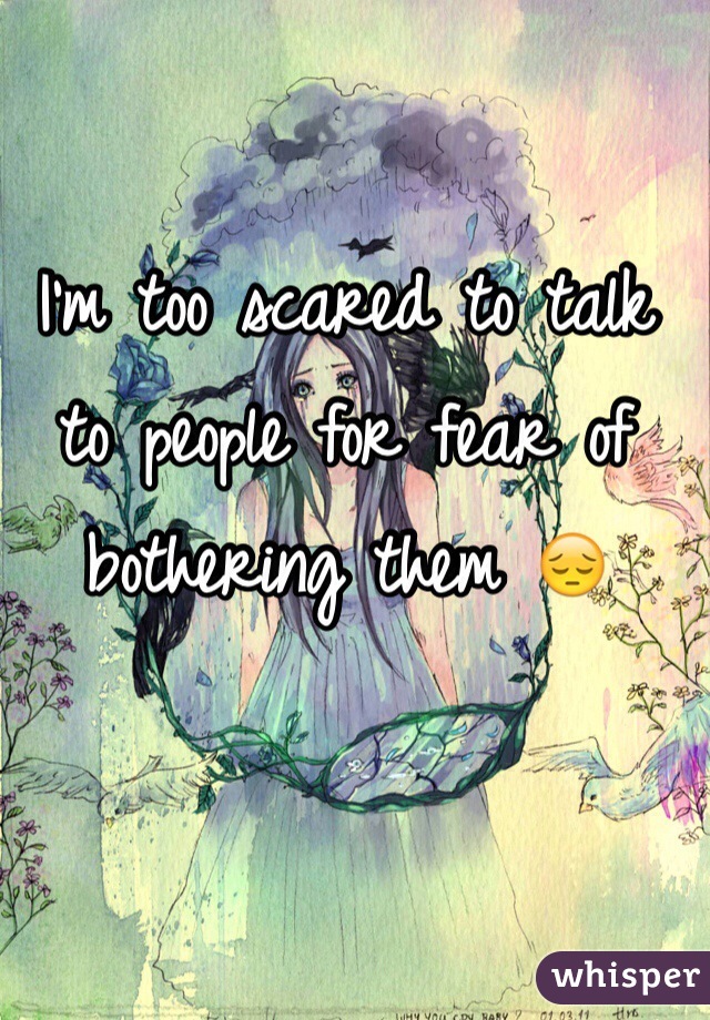 I'm too scared to talk to people for fear of bothering them 😔