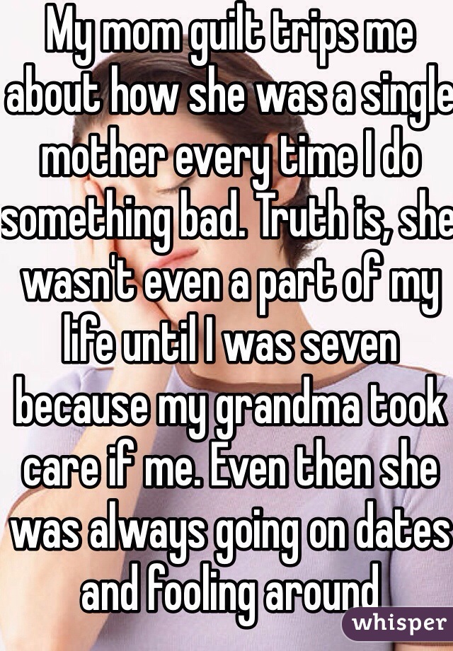 My mom guilt trips me about how she was a single mother every time I do something bad. Truth is, she wasn't even a part of my life until I was seven because my grandma took care if me. Even then she was always going on dates and fooling around 