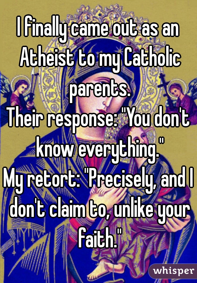 I finally came out as an Atheist to my Catholic parents.
Their response: "You don't know everything."
My retort: "Precisely, and I don't claim to, unlike your faith."