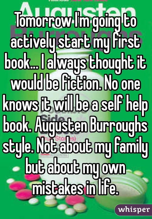 Tomorrow I'm going to actively start my first book... I always thought it would be fiction. No one knows it will be a self help book. Augusten Burroughs style. Not about my family but about my own mistakes in life. 