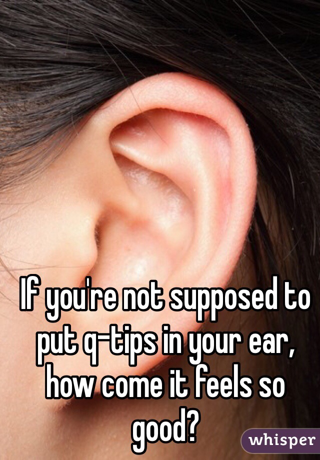 If you're not supposed to put q-tips in your ear, how come it feels so good?