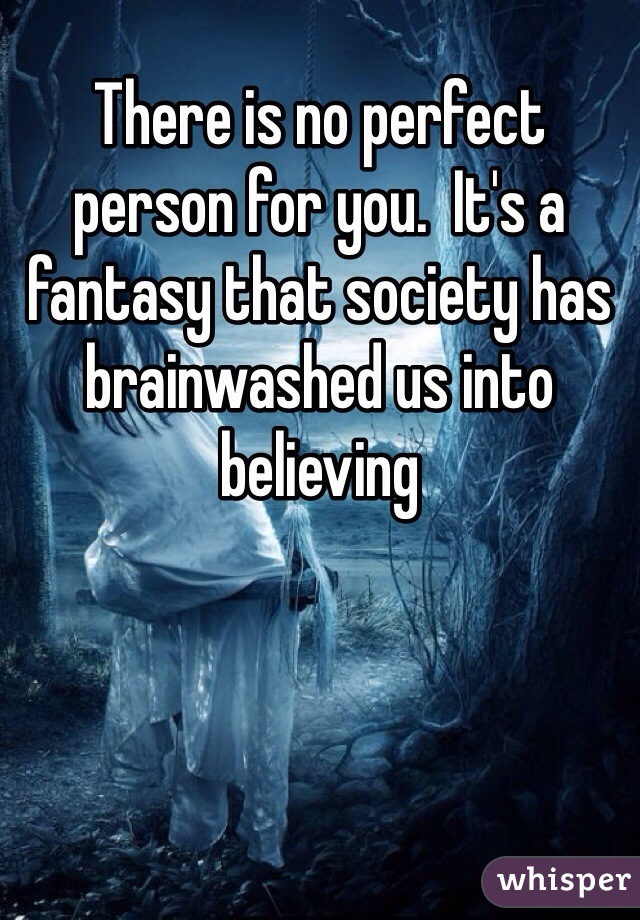 There is no perfect person for you.  It's a fantasy that society has brainwashed us into believing