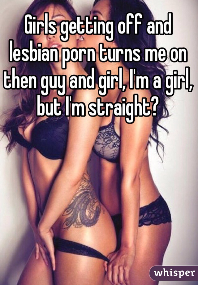 Girls getting off and lesbian porn turns me on then guy and girl, I'm a girl, but I'm straight?
