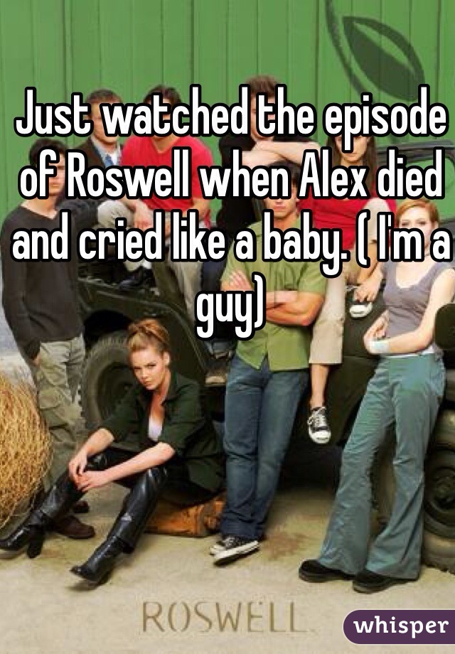 Just watched the episode of Roswell when Alex died and cried like a baby. ( I'm a guy)