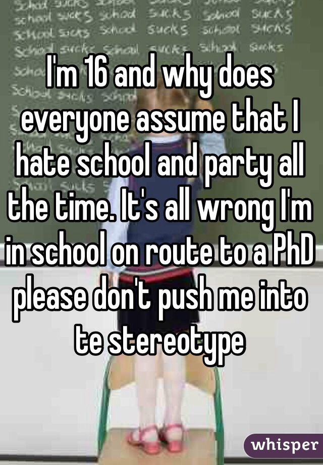 I'm 16 and why does everyone assume that I hate school and party all the time. It's all wrong I'm in school on route to a PhD please don't push me into te stereotype 