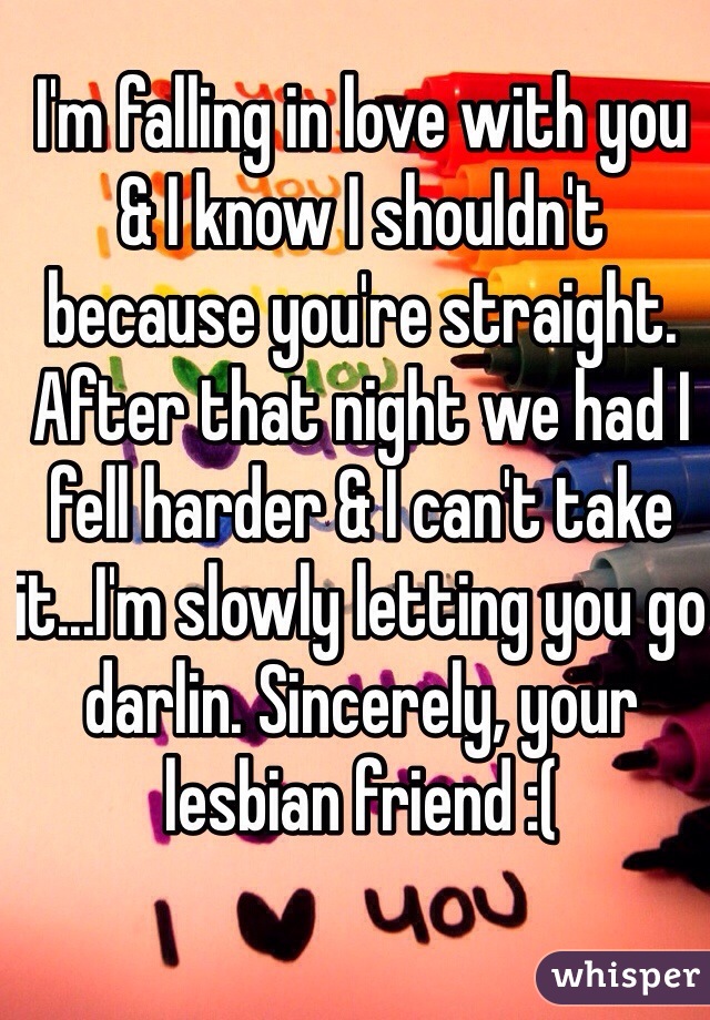 I'm falling in love with you & I know I shouldn't because you're straight. After that night we had I fell harder & I can't take it...I'm slowly letting you go darlin. Sincerely, your lesbian friend :(