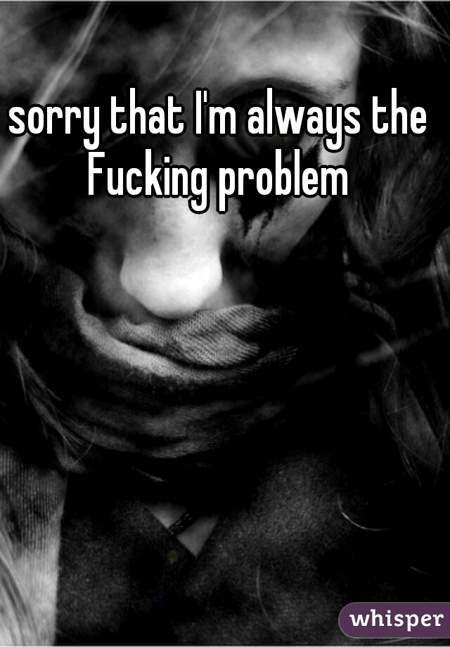 sorry that I'm always the Fucking problem 