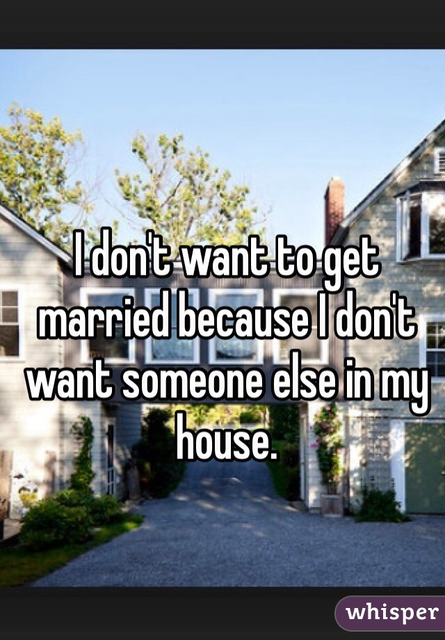 I don't want to get married because I don't want someone else in my house. 