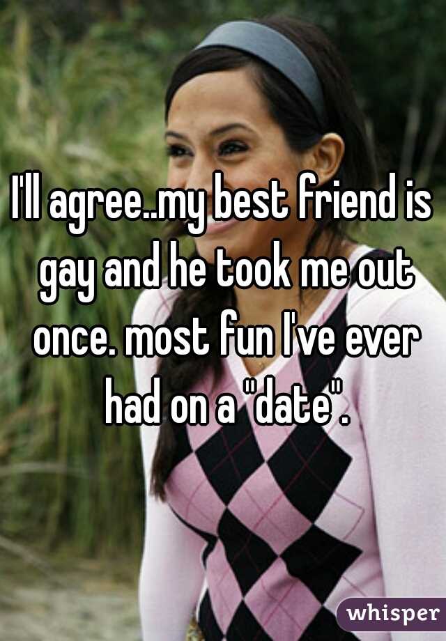 I'll agree..my best friend is gay and he took me out once. most fun I've ever had on a "date".