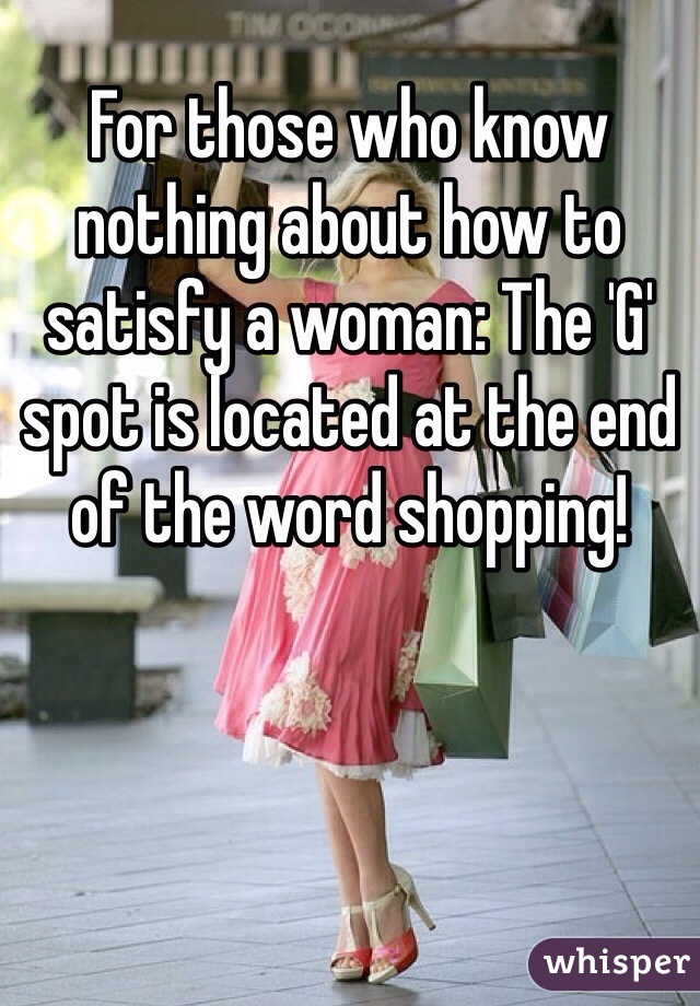 For those who know nothing about how to satisfy a woman: The 'G' spot is located at the end of the word shopping!